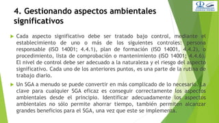 4. Gestionando aspectos ambientales
significativos
 Cada aspecto significativo debe ser tratado bajo control, mediante el
establecimiento de uno o más de los siguientes controles: persona
responsable (ISO 14001; 4.4.1), plan de formación (ISO 14001, 4.4.2), o
procedimiento, lista de comprobación o mantenimiento (ISO 14001; 4.4.6).
El nivel de control debe ser adecuado a la naturaleza y el riesgo del aspecto
significativo. Cada uno de los anteriores puntos, es una parte de la rutina de
trabajo diario.
 Un SGA a menudo se puede convertir en más complicado de lo necesario. La
clave para cualquier SGA eficaz es conseguir correctamente los aspectos
ambientales desde el principio. Identificar adecuadamente los aspectos
ambientales no sólo permite ahorrar tiempo, también permiten alcanzar
grandes beneficios para el SGA, una vez que este se implementa.
 