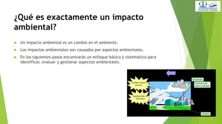 ¿Qué es exactamente un impacto
ambiental?
 Un impacto ambiental es un cambio en el ambiente.
 Los impactos ambientales son causados por aspectos ambientales.
 En los siguientes pasos encontrarás un enfoque básico y sistemático para
identificar, evaluar y gestionar aspectos ambientales.
 