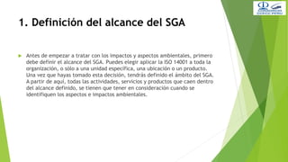 1. Definición del alcance del SGA
 Antes de empezar a tratar con los impactos y aspectos ambientales, primero
debe definir el alcance del SGA. Puedes elegir aplicar la ISO 14001 a toda la
organización, o sólo a una unidad específica, una ubicación o un producto.
Una vez que hayas tomado esta decisión, tendrás definido el ámbito del SGA.
A partir de aquí, todas las actividades, servicios y productos que caen dentro
del alcance definido, se tienen que tener en consideración cuando se
identifiquen los aspectos e impactos ambientales.
 