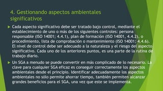 4. Gestionando aspectos ambientales
significativos
 Cada aspecto significativo debe ser tratado bajo control, mediante el
establecimiento de uno o más de los siguientes controles: persona
responsable (ISO 14001; 4.4.1), plan de formación (ISO 14001, 4.4.2), o
procedimiento, lista de comprobación o mantenimiento (ISO 14001; 4.4.6).
El nivel de control debe ser adecuado a la naturaleza y el riesgo del aspecto
significativo. Cada uno de los anteriores puntos, es una parte de la rutina de
trabajo diario.
 Un SGA a menudo se puede convertir en más complicado de lo necesario. La
clave para cualquier SGA eficaz es conseguir correctamente los aspectos
ambientales desde el principio. Identificar adecuadamente los aspectos
ambientales no sólo permite ahorrar tiempo, también permiten alcanzar
grandes beneficios para el SGA, una vez que este se implementa.
 