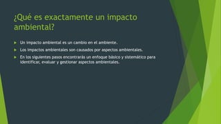 ¿Qué es exactamente un impacto
ambiental?
 Un impacto ambiental es un cambio en el ambiente.
 Los impactos ambientales son causados por aspectos ambientales.
 En los siguientes pasos encontrarás un enfoque básico y sistemático para
identificar, evaluar y gestionar aspectos ambientales.
 