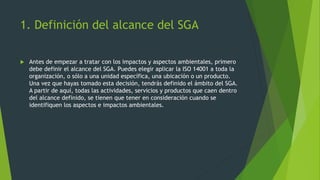 1. Definición del alcance del SGA
 Antes de empezar a tratar con los impactos y aspectos ambientales, primero
debe definir el alcance del SGA. Puedes elegir aplicar la ISO 14001 a toda la
organización, o sólo a una unidad específica, una ubicación o un producto.
Una vez que hayas tomado esta decisión, tendrás definido el ámbito del SGA.
A partir de aquí, todas las actividades, servicios y productos que caen dentro
del alcance definido, se tienen que tener en consideración cuando se
identifiquen los aspectos e impactos ambientales.
 