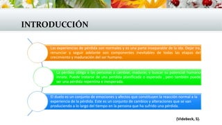 INTRODUCCIÓN
Las experiencias de pérdida son normales y es una parte inseparable de la ida. Dejar ira,
renunciar y seguir adelante son componentes inevitables de todas las etapas del
crecimiento y maduración del ser humano.
La pérdida obliga a las personas a cambiar, madurar, y buscar su potencial humano
innata. Puede tratarse de una perdida planificada o esperada , pero también puede
ser una pérdida repentina e inesperada.
El duelo es un conjunto de emociones y afectos que constituyen la reacción normal a la
experiencia de la pérdida. Este es un conjunto de cambios y alteraciones que se van
produciendo a lo largo del tiempo en la persona que ha sufrido una pérdida.
(Videbeck, S).
 