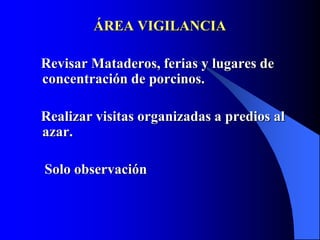 ÁREA VIGILANCIA
Revisar Mataderos, ferias y lugares de
concentración de porcinos.
Realizar visitas organizadas a predios al
azar.
Solo observación
 