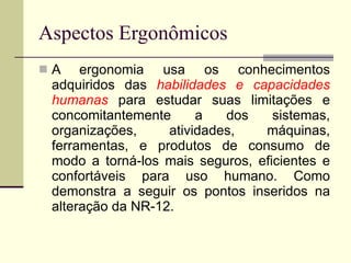Aspectos Ergonômicos A ergonomia usa os conhecimentos adquiridos das  habilidades e capacidades humanas  para estudar suas limitações e concomitantemente a dos sistemas, organizações, atividades, máquinas, ferramentas, e produtos de consumo de modo a torná-los mais seguros, eficientes e confortáveis para uso humano. Como demonstra a seguir os pontos inseridos na alteração da NR-12. 