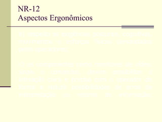 NR-12 Aspectos Ergonômicos b) respeito às exigências posturais, cognitivas, movimentos e esforços físicos demandados pelos operadores; c) os componentes como monitores de vídeo, sinais e comandos, devem possibilitar a interação clara e precisa com o operador de forma a reduzir possibilidades de erros de interpretação ou retorno de informação; 