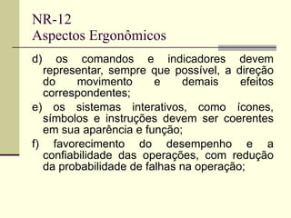 NR-12 Aspectos Ergonômicos d) os comandos e indicadores devem representar, sempre que possível, a direção do movimento e demais efeitos correspondentes; e) os sistemas interativos, como ícones, símbolos e instruções devem ser coerentes em sua aparência e função; f) favorecimento do desempenho e a confiabilidade das operações, com redução da probabilidade de falhas na operação; 