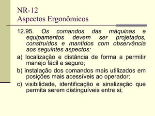 NR-12 Aspectos Ergonômicos 12.95.  Os comandos das máquinas e equipamentos devem ser projetados, construídos e mantidos com observância aos seguintes aspectos: a) localização e distância de forma a permitir manejo fácil e seguro; b) instalação dos comandos mais utilizados em posições mais acessíveis ao operador; c) visibilidade, identificação e sinalização que permita serem distinguíveis entre si; 
