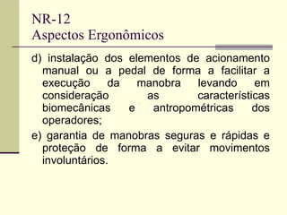 NR-12 Aspectos Ergonômicos d) instalação dos elementos de acionamento manual ou a pedal de forma a facilitar a execução da manobra levando em consideração as características biomecânicas e antropométricas dos operadores;  e) garantia de manobras seguras e rápidas e proteção de forma a evitar movimentos involuntários. 