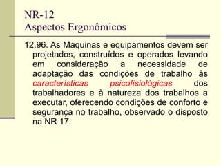 NR-12 Aspectos Ergonômicos 12.96. As Máquinas e equipamentos devem ser projetados, construídos e operados levando em consideração a necessidade de adaptação das condições de trabalho às  características psicofisiológicas  dos trabalhadores e à natureza dos trabalhos a executar, oferecendo condições de conforto e segurança no trabalho, observado o disposto na NR 17. 