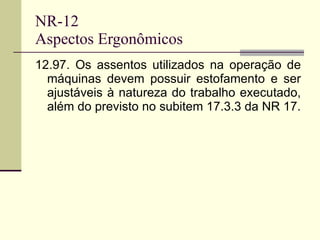 NR-12 Aspectos Ergonômicos 12.97. Os assentos utilizados na operação de máquinas devem possuir estofamento e ser ajustáveis à natureza do trabalho executado, além do previsto no subitem 17.3.3 da NR 17. 