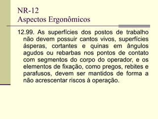 NR-12 Aspectos Ergonômicos 12.99. As superfícies dos postos de trabalho não devem possuir cantos vivos, superfícies ásperas, cortantes e quinas em ângulos agudos ou rebarbas nos pontos de contato com segmentos do corpo do operador, e os elementos de fixação, como pregos, rebites e parafusos, devem ser mantidos de forma a não acrescentar riscos à operação. 