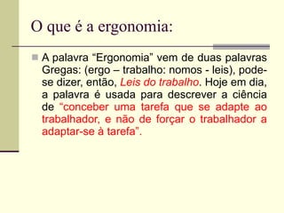 O que é a ergonomia: A palavra “Ergonomia” vem de duas palavras Gregas: (ergo – trabalho: nomos - leis), pode-se dizer, então,  Leis do trabalho . Hoje em dia, a palavra é usada para descrever a ciência de  “conceber uma tarefa que se adapte ao trabalhador, e não de forçar o trabalhador a adaptar-se à tarefa”.  