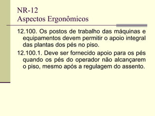 NR-12 Aspectos Ergonômicos 12.100. Os postos de trabalho das máquinas e equipamentos devem permitir o apoio integral das plantas dos pés no piso. 12.100.1. Deve ser fornecido apoio para os pés quando os pés do operador não alcançarem o piso, mesmo após a regulagem do assento. 