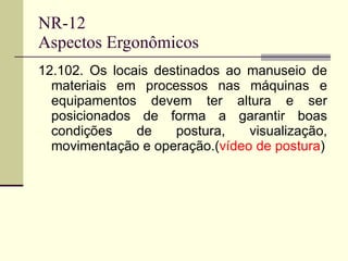 NR-12 Aspectos Ergonômicos 12.102. Os locais destinados ao manuseio de materiais em processos nas máquinas e equipamentos devem ter altura e ser posicionados de forma a garantir boas condições de postura, visualização, movimentação e operação.( vídeo de postura ) 