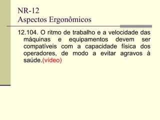 NR-12 Aspectos Ergonômicos 12.104. O ritmo de trabalho e a velocidade das máquinas e equipamentos devem ser compatíveis com a capacidade física dos operadores, de modo a evitar agravos à saúde. (vídeo) 
