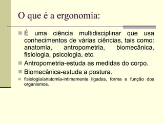 O que é a ergonomia: É uma ciência multidisciplinar que usa conhecimentos de várias ciências, tais como: anatomia, antropometria, biomecânica, fisiologia, psicologia, etc. Antropometria-estuda as medidas do corpo. Biomecânica-estuda a postura. fisiologia/anatomia-intimamente ligadas, forma e função dos organismos.  