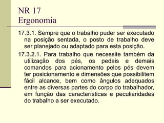 NR 17 Ergonomia 17.3.1. Sempre que o trabalho puder ser executado na posição sentada, o posto de trabalho deve ser planejado ou adaptado para esta posição.  17.3.2.1. Para trabalho que necessite também da utilização dos pés, os pedais e demais comandos para acionamento pelos pés devem ter posicionamento e dimensões que possibilitem fácil alcance, bem como ângulos adequados entre as diversas partes do corpo do trabalhador, em função das características e peculiaridades do trabalho a ser executado.  