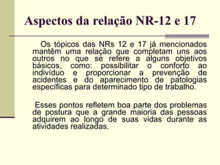 Aspectos da relação NR-12 e 17 Os tópicos das NRs 12 e 17 já mencionados mantêm uma relação que completam uns aos outros no que se refere a alguns objetivos básicos, como: possibilitar o conforto ao indivíduo e proporcionar a prevenção de acidentes e do aparecimento de patologias específicas para determinado tipo de trabalho. Esses pontos refletem boa parte dos problemas de postura que a grande maioria das pessoas adquirem ao longo de suas vidas durante as atividades realizadas. 