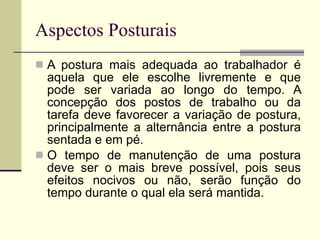 Aspectos Posturais A postura mais adequada ao trabalhador é aquela que ele escolhe livremente e que pode ser variada ao longo do tempo. A concepção dos postos de trabalho ou da tarefa deve favorecer a variação de postura, principalmente a alternância entre a postura sentada e em pé. O tempo de manutenção de uma postura deve ser o mais breve possível, pois seus efeitos nocivos ou não, serão função do tempo durante o qual ela será mantida. 