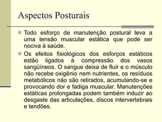 Aspectos Posturais Todo esforço de manutenção postural leva a uma tensão muscular estática que pode ser nociva à saúde. Os efeitos fisiológicos dos esforços estáticos estão ligados à compressão dos vasos sangüíneos. O sangue deixa de fluir e o músculo não recebe oxigênio nem nutrientes, os resíduos metabólicos não são retirados, acumulando-se e provocando dor e fadiga muscular. Manutenções estáticas prolongadas podem também induzir ao desgaste das articulações, discos intervertebrais e tendões. 