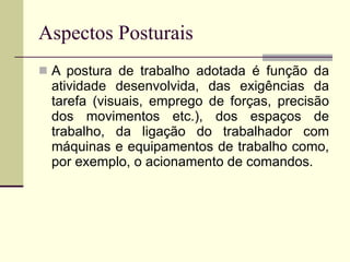 Aspectos Posturais A postura de trabalho adotada é função da atividade desenvolvida, das exigências da tarefa (visuais, emprego de forças, precisão dos movimentos etc.), dos espaços de trabalho, da ligação do trabalhador com máquinas e equipamentos de trabalho como, por exemplo, o acionamento de comandos. 