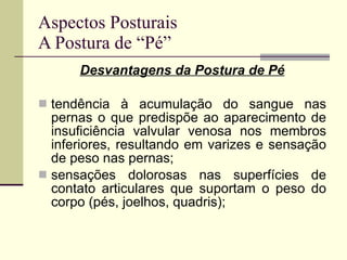 Aspectos Posturais A Postura de “Pé” Desvantagens da Postura de Pé tendência à acumulação do sangue nas pernas o que predispõe ao aparecimento de insuficiência valvular venosa nos membros inferiores, resultando em varizes e sensação de peso nas pernas; sensações dolorosas nas superfícies de contato articulares que suportam o peso do corpo (pés, joelhos, quadris); 