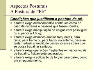 Aspectos Posturais A Postura de “Pé” Condições que justificam a postura de pé. a tarefa exige deslocamentos contínuos como no caso de carteiros e pessoas que fazem rondas; a tarefa exige manipulação de cargas com peso igual ou superior a 4,5 kg; a tarefa exige alcances amplos freqüentes, para cima, para frente ou para baixo; no entanto, deve-se tentar reduzir a amplitude destes alcances para que se possa trabalhar sentado; a tarefa exige operações freqüentes em vários locais de trabalho, fisicamente separados; a tarefa exige a aplicação de forças para baixo, como em empacotamento. 