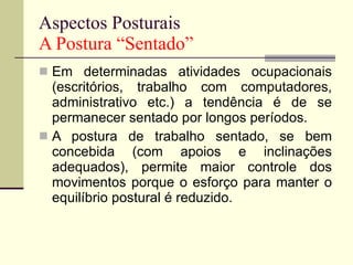 Aspectos Posturais A Postura “Sentado” Em determinadas atividades ocupacionais (escritórios, trabalho com computadores, administrativo etc.) a tendência é de se permanecer sentado por longos períodos. A postura de trabalho sentado, se bem concebida (com apoios e inclinações adequados), permite maior controle dos movimentos porque o esforço para manter o equilíbrio postural é reduzido. 