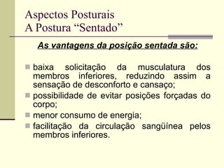 Aspectos Posturais A Postura “Sentado” As vantagens da posição sentada são: baixa solicitação da musculatura dos membros inferiores, reduzindo assim a sensação de desconforto e cansaço; possibilidade de evitar posições forçadas do corpo; menor consumo de energia; facilitação da circulação sangüínea pelos membros inferiores. 