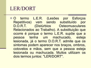 LER/DORT O termo L.E.R. (Lesões por Esforços Repetitivos) vem sendo substituído por D.O.R.T. (Distúrbios Osteomusculares Relacionados ao Trabalho). A substituição que ocorre é porque o termo L.E.R. supõe que a pessoa tenha um machucado, esteja lesionada, já o termo D.O.R.T. admite que os sintomas podem aparecer nos braços, ombros, cotovelos e mãos, sem que a pessoa esteja lesionada ou machucada. Muitos utilizam os dois termos juntos: "LER/DORT". 