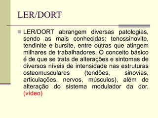 LER/DORT LER/DORT abrangem diversas patologias, sendo as mais conhecidas: tenossinovite, tendinite e bursite, entre outras que atingem milhares de trabalhadores. O conceito básico é de que se trata de alterações e sintomas de diversos níveis de intensidade nas estruturas osteomusculares (tendões, sinovias, articulações, nervos, músculos), além de alteração do sistema modulador da dor. (vídeo) 