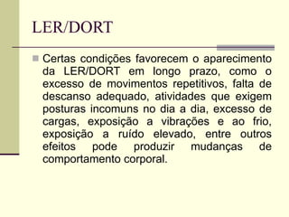 LER/DORT Certas condições favorecem o aparecimento da LER/DORT em longo prazo, como o excesso de movimentos repetitivos, falta de descanso adequado, atividades que exigem posturas incomuns no dia a dia, excesso de cargas, exposição a vibrações e ao frio, exposição a ruído elevado, entre outros efeitos pode produzir mudanças de comportamento corporal.  