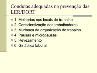 Condutas adequadas na prevenção das LER/DORT 1. Melhorias nos locais de trabalho 2. Conscientização dos trabalhadores 3. Mudança da organização do trabalho 4. Pausas e micropausas 5. Revezamento 6. Ginástica laboral 