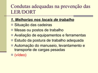 Condutas adequadas na prevenção das LER/DORT 1. Melhorias nos locais de trabalho Situação das cadeiras Mesas ou postos de trabalho Avaliação de equipamentos e ferramentas Estudo da postura de trabalho adequada Automação do manuseio, levantamento e transporte de cargas pesadas (vídeo) 