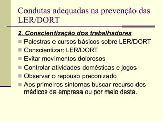Condutas adequadas na prevenção das LER/DORT 2. Conscientização dos trabalhadores Palestras e cursos básicos sobre LER/DORT Conscientizar: LER/DORT Evitar movimentos dolorosos Controlar atividades domésticas e jogos Observar o repouso preconizado Aos primeiros sintomas buscar recurso dos médicos da empresa ou por meio desta. 