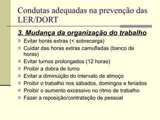 Condutas adequadas na prevenção das LER/DORT 3. Mudança da organização do trabalho Evitar horas extras (< sobrecarga) Cuidar das horas extras camufladas (banco de horas) Evitar turnos prolongados (12 horas) Proibir a dobra de turno Evitar a diminuição do intervalo de almoço Proibir o trabalho nos sábados, domingos e feriados Proibir o aumento excessivo no ritmo de trabalho Fazer a reposição/contratação de pessoal 