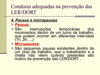 Condutas adequadas na prevenção das LER/DORT 4. Pausas e micropausas Pausas: São interrupções temporárias dos movimentos dentro de um turno de trabalho, que podem ocorrer em diferentes intervalos (1h, 2h, ...) Micropausas: São pequenas pausas existentes dentro de um ciclo de trabalho, que o trabalhador e a chefia não vêem quando presentes são motivo de prevenção das LER/DORT . 