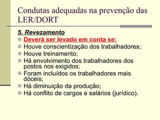 Condutas adequadas na prevenção das LER/DORT 5. Revezamento Deverá ser levado em conta se: Houve conscientização dos trabalhadores; Houve treinamento; Há envolvimento dos trabalhadores dos postos nos exigidos; Foram incluídos os trabalhadores mais dóceis; Há diminuição da produção; Há conflito de cargos e salários (jurídico). 