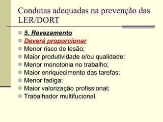 Condutas adequadas na prevenção das LER/DORT 5. Revezamento Deverá proporcionar Menor risco de lesão; Maior produtividade e/ou qualidade; Menor monotonia no trabalho; Maior enriquecimento das tarefas; Menor fadiga; Maior valorização profissional; Trabalhador multifucional. 