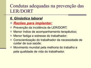 Condutas adequadas na prevenção das LER/DORT 6. Ginástica laboral Razões para implantar: Prevenção da incidência de LER/DORT; Menor índice de acompanhamento terapêutico; Menor fadiga e estresse do trabalhador; Conscientização do trabalhador da necessidade de cuidar de sua saúde; Movimento mundial pela melhoria do trabalho e pela qualidade de vida do trabalhador. 