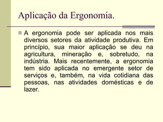 Aplicação da Ergonomia. A ergonomia pode ser aplicada nos mais diversos setores da atividade produtiva. Em princípio, sua maior aplicação se deu na agricultura, mineração e, sobretudo, na indústria. Mais recentemente, a ergonomia tem sido aplicada no emergente setor de serviços e, também, na vida cotidiana das pessoas, nas atividades domésticas e de lazer.  
