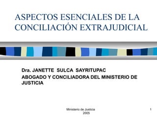 Ministerio de Justicia
2005
1
ASPECTOS ESENCIALES DE LA
CONCILIACIÓN EXTRAJUDICIAL
Dra. JANETTE SULCA SAYRITUPAC
ABOGADO Y CONCILIADORA DEL MINISTERIO DE
JUSTICIA
 