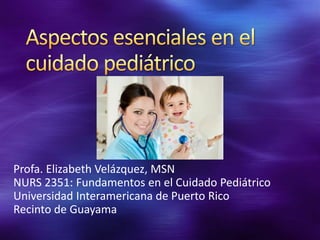 Profa. Elizabeth Velázquez, MSN
NURS 2351: Fundamentos en el Cuidado Pediátrico
Universidad Interamericana de Puerto Rico
Recinto de Guayama

 