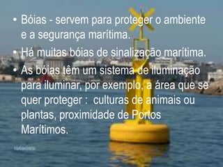 Bóias - servem para proteger o ambiente e a segurança marítima.Há muitas bóias de sinalização marítima.As bóias têm um sistema de iluminação para iluminar, por exemplo, a área que se quer proteger :  culturas de animais ou plantas, proximidade de Portos Marítimos.