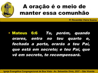 Igreja Evangélica Congregacional de Boa Vista - Av. Sebastião Diniz, 2537 – São Vicente
Pr Rovanildo Vieira Soares
A oração é o meio de
manter essa comunhão
• Mateus 6:6 Tu, porém, quando
orares, entra no teu quarto e,
fechada a porta, orarás a teu Pai,
que está em secreto; e teu Pai, que
vê em secreto, te recompensará.
 