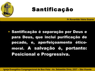 Igreja Evangélica Congregacional de Boa Vista - Av. Sebastião Diniz, 2537 – São Vicente
Pr Rovanildo Vieira Soares
Santificação
• Santificação é separação por Deus e
para Deus, que inclui purificação de
pecado, e, aperfeiçoamento ético-
moral. A salvação é, portanto:
Posicional e Progressiva.
 