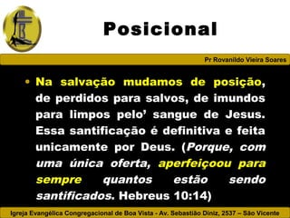 Igreja Evangélica Congregacional de Boa Vista - Av. Sebastião Diniz, 2537 – São Vicente
Pr Rovanildo Vieira Soares
Posicional
• Na salvação mudamos de posição,
de perdidos para salvos, de imundos
para limpos pelo’ sangue de Jesus.
Essa santificação é definitiva e feita
unicamente por Deus. (Porque, com
uma única oferta, aperfeiçoou para
sempre quantos estão sendo
santificados. Hebreus 10:14)
 