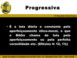 Igreja Evangélica Congregacional de Boa Vista - Av. Sebastião Diniz, 2537 – São Vicente
Pr Rovanildo Vieira Soares
Progressiva
• É a luta diária e constante pelo
aperfeiçoamento ético-moral, o que
a Bíblia chama de luta pelo
aperfeiçoamento ou pela perfeita
voronilidade etc. (Efésios 4: 12, 13;)
 