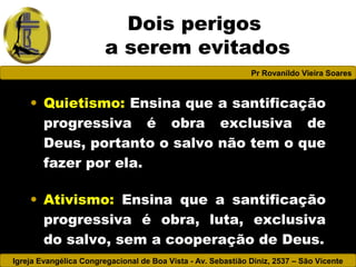 Igreja Evangélica Congregacional de Boa Vista - Av. Sebastião Diniz, 2537 – São Vicente
Pr Rovanildo Vieira Soares
Dois perigos
a serem evitados
• Quietismo: Ensina que a santificação
progressiva é obra exclusiva de
Deus, portanto o salvo não tem o que
fazer por ela.
• Ativismo: Ensina que a santificação
progressiva é obra, luta, exclusiva
do salvo, sem a cooperação de Deus.
 